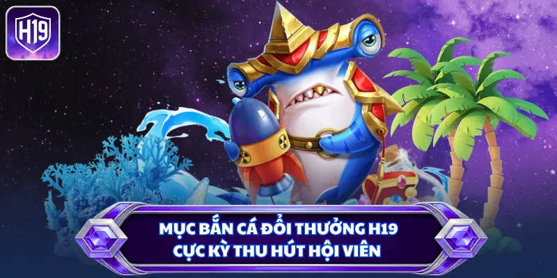 Mục bắn cá đổi thưởng H19 cực kỳ thu hút hội viên